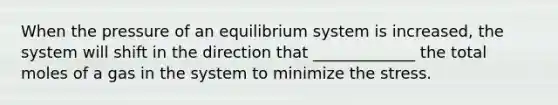 When the pressure of an equilibrium system is increased, the system will shift in the direction that _____________ the total moles of a gas in the system to minimize the stress.