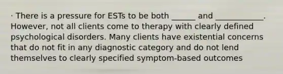 · There is a pressure for ESTs to be both ______ and ____________. However, not all clients come to therapy with clearly defined psychological disorders. Many clients have existential concerns that do not fit in any diagnostic category and do not lend themselves to clearly specified symptom-based outcomes