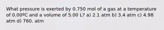 What pressure is exerted by 0.750 mol of a gas at a temperature of 0.00ºC and a volume of 5.00 L? a) 2.1 atm b) 3.4 atm c) 4.98 atm d) 760. atm