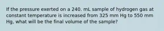 If the pressure exerted on a 240. mL sample of hydrogen gas at constant temperature is increased from 325 mm Hg to 550 mm Hg, what will be the final volume of the sample?