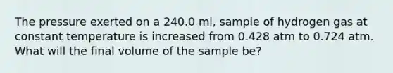 The pressure exerted on a 240.0 ml, sample of hydrogen gas at constant temperature is increased from 0.428 atm to 0.724 atm. What will the final volume of the sample be?