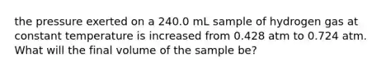 the pressure exerted on a 240.0 mL sample of hydrogen gas at constant temperature is increased from 0.428 atm to 0.724 atm. What will the final volume of the sample be?