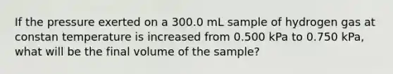 If the pressure exerted on a 300.0 mL sample of hydrogen gas at constan temperature is increased from 0.500 kPa to 0.750 kPa, what will be the final volume of the sample?