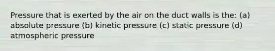 Pressure that is exerted by the air on the duct walls is the: (a) absolute pressure (b) kinetic pressure (c) static pressure (d) atmospheric pressure