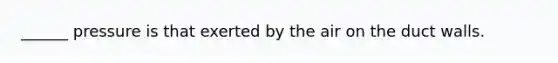 ______ pressure is that exerted by the air on the duct walls.