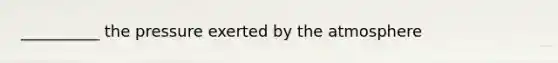 __________ the pressure exerted by the atmosphere