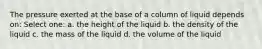 The pressure exerted at the base of a column of liquid depends on: Select one: a. the height of the liquid b. the density of the liquid c. the mass of the liquid d. the volume of the liquid