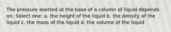 The pressure exerted at the base of a column of liquid depends on: Select one: a. the height of the liquid b. the density of the liquid c. the mass of the liquid d. the volume of the liquid