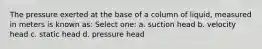 The pressure exerted at the base of a column of liquid, measured in meters is known as: Select one: a. suction head b. velocity head c. static head d. pressure head