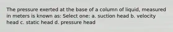 The pressure exerted at the base of a column of liquid, measured in meters is known as: Select one: a. suction head b. velocity head c. static head d. pressure head