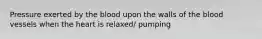 Pressure exerted by the blood upon the walls of the blood vessels when the heart is relaxed/ pumping