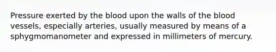 Pressure exerted by the blood upon the walls of the blood vessels, especially arteries, usually measured by means of a sphygmomanometer and expressed in millimeters of mercury.