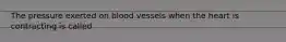 The pressure exerted on blood vessels when the heart is contracting is called