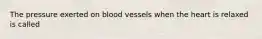 The pressure exerted on blood vessels when the heart is relaxed is called