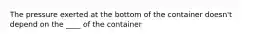 The pressure exerted at the bottom of the container doesn't depend on the ____ of the container