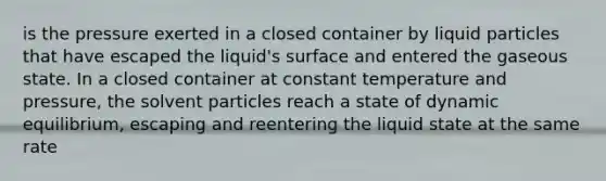 is the pressure exerted in a closed container by liquid particles that have escaped the liquid's surface and entered the gaseous state. In a closed container at constant temperature and pressure, the solvent particles reach a state of dynamic equilibrium, escaping and reentering the liquid state at the same rate