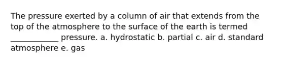 The pressure exerted by a column of air that extends from the top of the atmosphere to the surface of the earth is termed ____________ pressure. a. hydrostatic b. partial c. air d. standard atmosphere e. gas