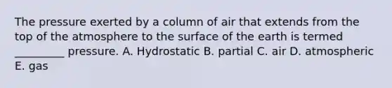 The pressure exerted by a column of air that extends from the top of the atmosphere to the surface of the earth is termed _________ pressure. A. Hydrostatic B. partial C. air D. atmospheric E. gas