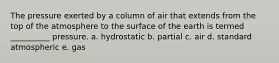 The pressure exerted by a column of air that extends from the top of the atmosphere to the surface of the earth is termed __________ pressure. a. hydrostatic b. partial c. air d. standard atmospheric e. gas