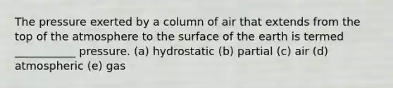 The pressure exerted by a column of air that extends from the top of the atmosphere to the surface of the earth is termed ___________ pressure. (a) hydrostatic (b) partial (c) air (d) atmospheric (e) gas