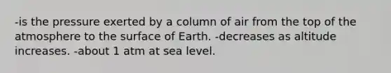 -is the pressure exerted by a column of air from the top of the atmosphere to the surface of Earth. -decreases as altitude increases. -about 1 atm at sea level.