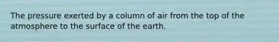 The pressure exerted by a column of air from the top of the atmosphere to the surface of the earth.