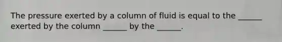 The pressure exerted by a column of fluid is equal to the ______ exerted by the column ______ by the ______.