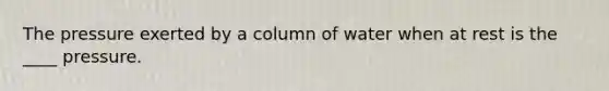 The pressure exerted by a column of water when at rest is the ____ pressure.