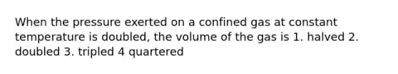 When the pressure exerted on a confined gas at constant temperature is doubled, the volume of the gas is 1. halved 2. doubled 3. tripled 4 quartered