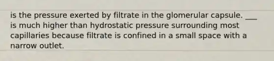 is the pressure exerted by filtrate in the glomerular capsule. ___ is much higher than hydrostatic pressure surrounding most capillaries because filtrate is confined in a small space with a narrow outlet.