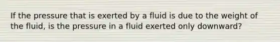 If the pressure that is exerted by a fluid is due to the weight of the fluid, is the pressure in a fluid exerted only downward?