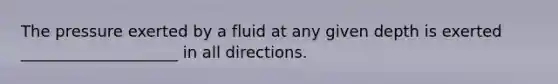 The pressure exerted by a fluid at any given depth is exerted ____________________ in all directions.