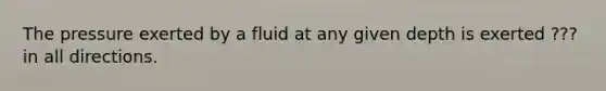 The pressure exerted by a fluid at any given depth is exerted ??? in all directions.