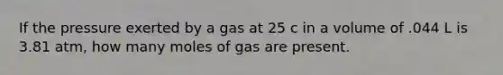 If the pressure exerted by a gas at 25 c in a volume of .044 L is 3.81 atm, how many moles of gas are present.