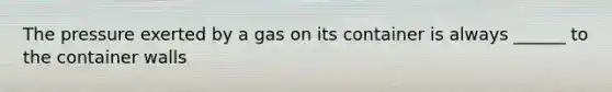 The pressure exerted by a gas on its container is always ______ to the container walls