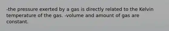 -the pressure exerted by a gas is directly related to the Kelvin temperature of the gas. -volume and amount of gas are constant.