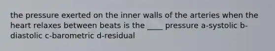 the pressure exerted on the inner walls of the arteries when the heart relaxes between beats is the ____ pressure a-systolic b-diastolic c-barometric d-residual