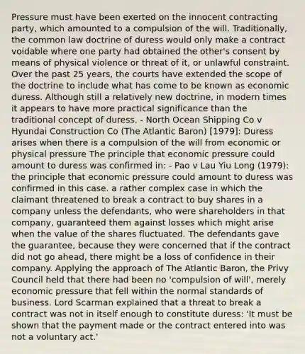Pressure must have been exerted on the innocent contracting party, which amounted to a compulsion of the will. Traditionally, the common law doctrine of duress would only make a contract voidable where one party had obtained the other's consent by means of physical violence or threat of it, or unlawful constraint. Over the past 25 years, the courts have extended the scope of the doctrine to include what has come to be known as economic duress. Although still a relatively new doctrine, in modern times it appears to have more practical significance than the traditional concept of duress. - North Ocean Shipping Co v Hyundai Construction Co (The Atlantic Baron) [1979]: Duress arises when there is a compulsion of the will from economic or physical pressure The principle that economic pressure could amount to duress was confirmed in: - Pao v Lau Yiu Long (1979): the principle that economic pressure could amount to duress was confirmed in this case. a rather complex case in which the claimant threatened to break a contract to buy shares in a company unless the defendants, who were shareholders in that company, guaranteed them against losses which might arise when the value of the shares fluctuated. The defendants gave the guarantee, because they were concerned that if the contract did not go ahead, there might be a loss of confidence in their company. Applying the approach of The Atlantic Baron, the Privy Council held that there had been no 'compulsion of will', merely economic pressure that fell within the normal standards of business. Lord Scarman explained that a threat to break a contract was not in itself enough to constitute duress: 'It must be shown that the payment made or the contract entered into was not a voluntary act.'