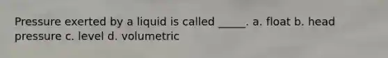 Pressure exerted by a liquid is called _____. a. float b. head pressure c. level d. volumetric