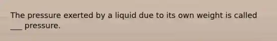 The pressure exerted by a liquid due to its own weight is called ___ pressure.