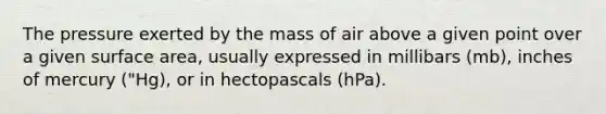 The pressure exerted by the mass of air above a given point over a given surface area, usually expressed in millibars (mb), inches of mercury ("Hg), or in hectopascals (hPa).