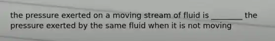 the pressure exerted on a moving stream of fluid is ________ the pressure exerted by the same fluid when it is not moving