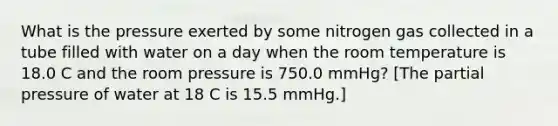 What is the pressure exerted by some nitrogen gas collected in a tube filled with water on a day when the room temperature is 18.0 C and the room pressure is 750.0 mmHg? [The partial pressure of water at 18 C is 15.5 mmHg.]