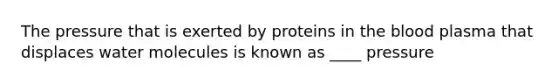 The pressure that is exerted by proteins in the blood plasma that displaces water molecules is known as ____ pressure