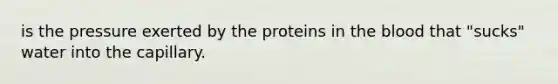 is the pressure exerted by the proteins in the blood that "sucks" water into the capillary.