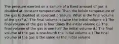 The pressure exerted on a sample of a fixed amount of gas is doubled at constant temperature. Then the kelvin temperature of the gas is doubled at constant pressure. What is the final volume of the gas? a.) The final volume is twice the initial volume b.) The final volume of the gas is four times the initial volume c.) The final volume of the gas is one-half the initial volume d.) The final volume of the gas is one-fourth the initial volume e.) The final volume of the gas is the same as the initial volume