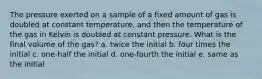 The pressure exerted on a sample of a fixed amount of gas is doubled at constant temperature, and then the temperature of the gas in Kelvin is doubled at constant pressure. What is the final volume of the gas? a. twice the initial b. four times the initial c. one-half the initial d. one-fourth the initial e. same as the initial