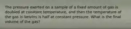 The pressure exerted on a sample of a fixed amount of gas is doubled at constant temperature, and then the temperature of the gas in kelvins is half at constant pressure. What is the final volume of the gas?