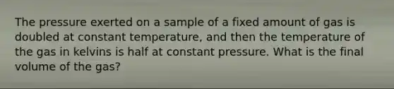 The pressure exerted on a sample of a fixed amount of gas is doubled at constant temperature, and then the temperature of the gas in kelvins is half at constant pressure. What is the final volume of the gas?