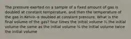 The pressure exerted on a sample of a fixed amount of gas is doubled at constant temperature, and then the temperature of the gas in Kelvin is doubled at constant pressure. What is the final volume of the gas? four times the initial volume ½ the initial volume the same as the initial volume ¼ the initial volume twice the initial volume